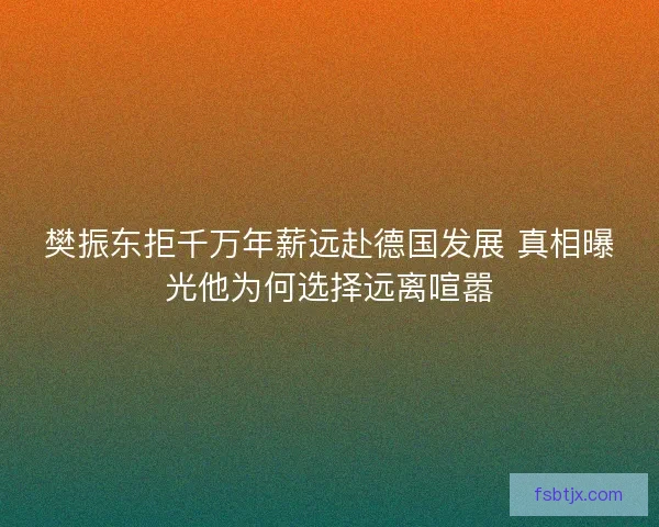 樊振东拒千万年薪远赴德国发展 真相曝光他为何选择远离喧嚣