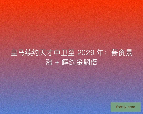 皇马续约天才中卫至 2029 年：薪资暴涨 + 解约金翻倍