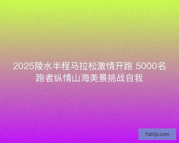 2025陵水半程马拉松激情开跑 5000名跑者纵情山海美景挑战自我 2025陵水半程马拉松激情开跑 5000名跑者纵情山海美景挑战自我