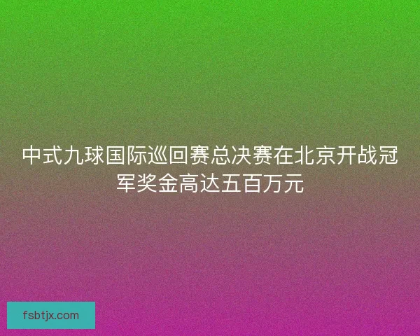 中式九球国际巡回赛总决赛在北京开战冠军奖金高达五百万元 中式九球国际巡回赛总决赛在北京开战冠军奖金高达五百万元