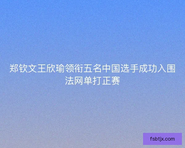 郑钦文王欣瑜领衔五名中国选手成功入围法网单打正赛 郑钦文王欣瑜领衔五名中国选手成功入围法网单打正赛