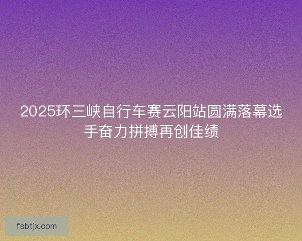 2025环三峡自行车赛云阳站圆满落幕选手奋力拼搏再创佳绩 2025环三峡自行车赛云阳站圆满落幕选手奋力拼搏再创佳绩