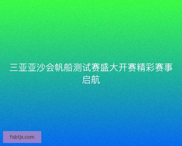 三亚亚沙会帆船测试赛盛大开赛精彩赛事启航 三亚亚沙会帆船测试赛盛大开赛精彩赛事启航