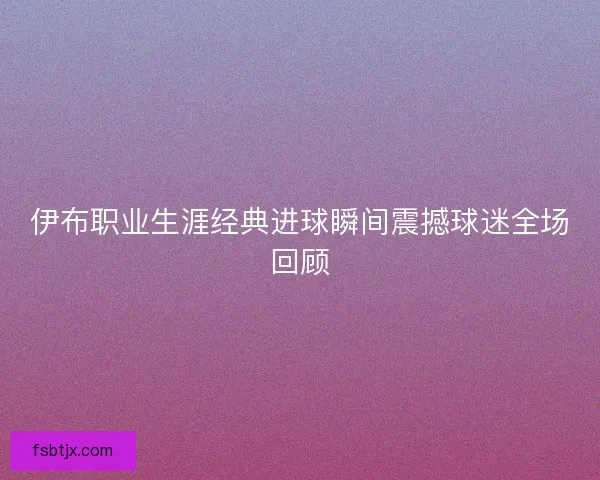 伊布职业生涯经典进球瞬间震撼球迷全场回顾 伊布职业生涯经典进球瞬间震撼球迷全场回顾