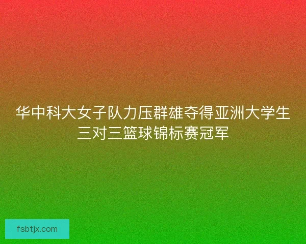 华中科大女子队力压群雄夺得亚洲大学生三对三篮球锦标赛冠军 华中科大女子队力压群雄夺得亚洲大学生三对三篮球锦标赛冠军