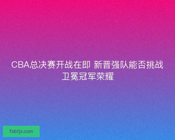 CBA总决赛开战在即 新晋强队能否挑战卫冕冠军荣耀