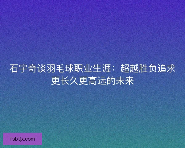 石宇奇谈羽毛球职业生涯：超越胜负追求更长久更高远的未来