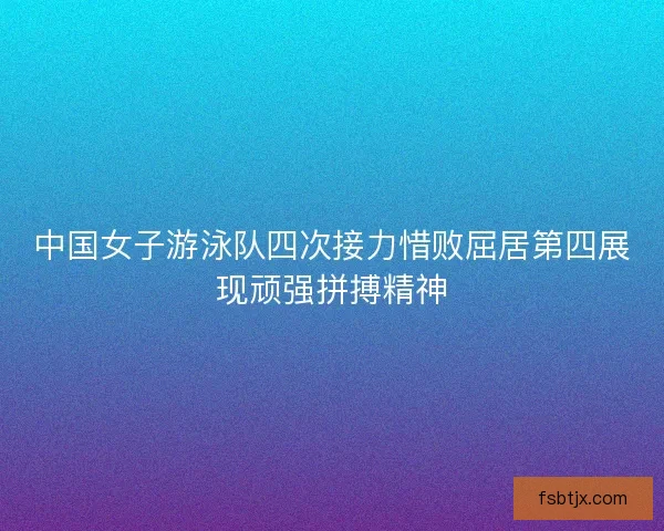 中国女子游泳队四次接力惜败屈居第四展现顽强拼搏精神 中国女子游泳队四次接力惜败屈居第四展现顽强拼搏精神