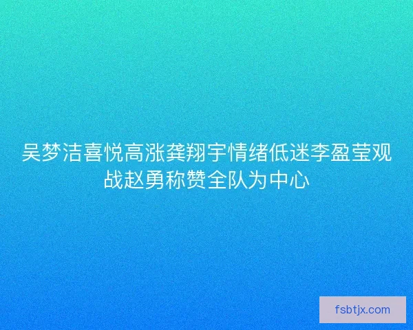 吴梦洁喜悦高涨龚翔宇情绪低迷李盈莹观战赵勇称赞全队为中心