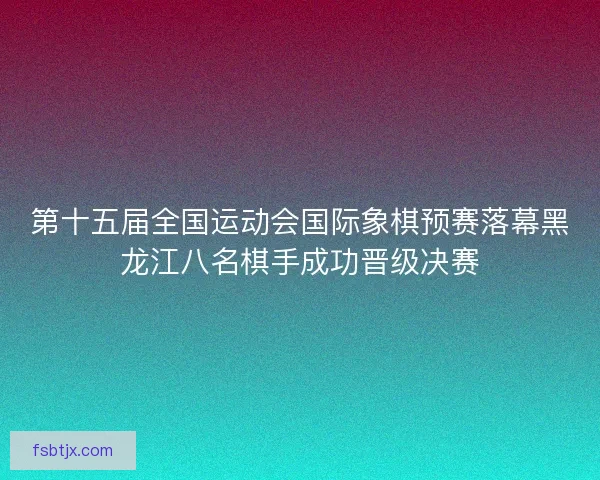 第十五届全国运动会国际象棋预赛落幕黑龙江八名棋手成功晋级决赛