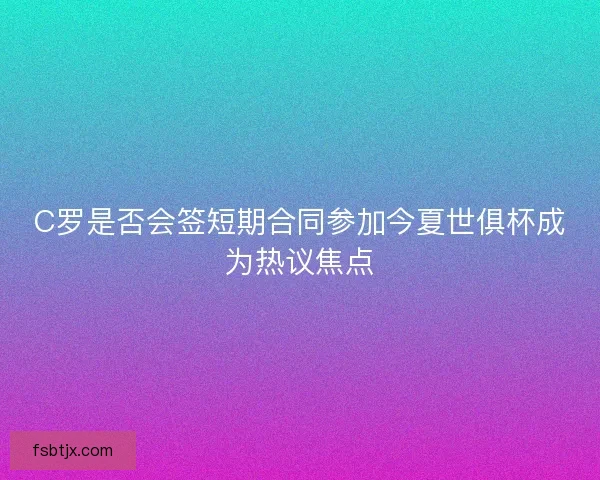 C罗是否会签短期合同参加今夏世俱杯成为热议焦点