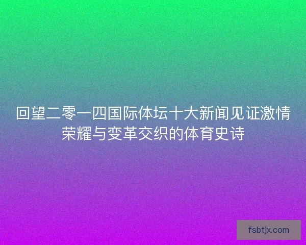 回望二零一四国际体坛十大新闻见证激情荣耀与变革交织的体育史诗