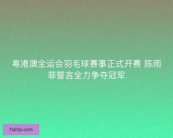 粤港澳全运会羽毛球赛事正式开赛 陈雨菲誓言全力争夺冠军 粤港澳全运会羽毛球赛事正式开赛 陈雨菲誓言全力争夺冠军