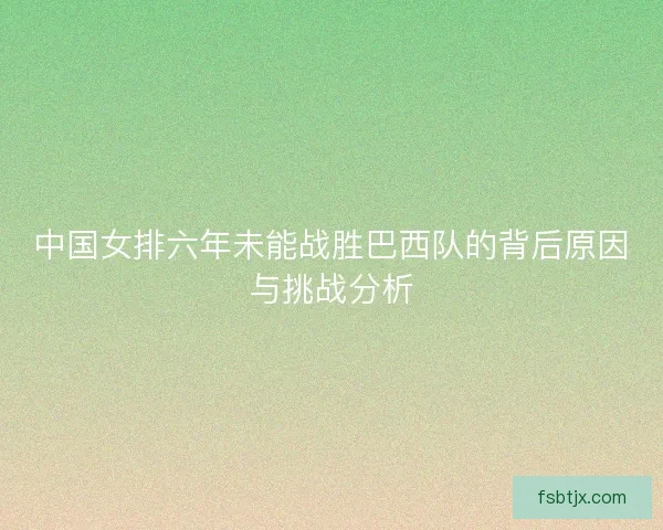 中国女排六年未能战胜巴西队的背后原因与挑战分析 中国女排六年未能战胜巴西队的背后原因与挑战分析