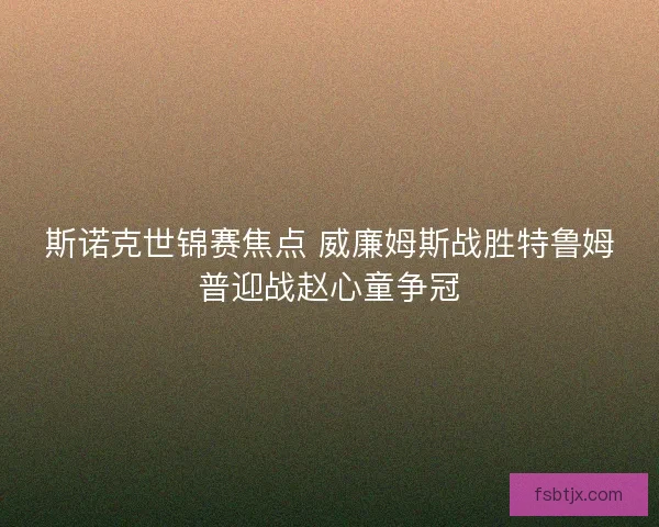 斯诺克世锦赛焦点 威廉姆斯战胜特鲁姆普迎战赵心童争冠 斯诺克世锦赛焦点 威廉姆斯战胜特鲁姆普迎战赵心童争冠