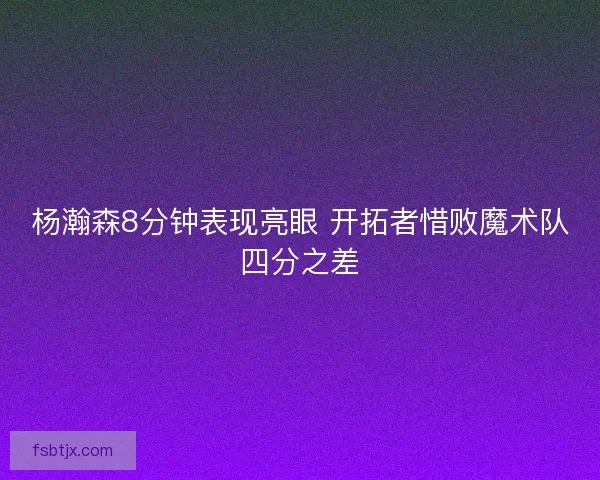 杨瀚森8分钟表现亮眼 开拓者惜败魔术队四分之差